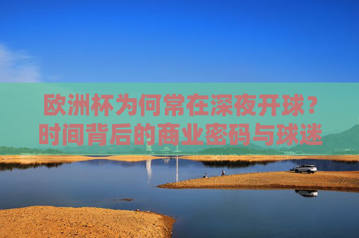 欧洲杯为何常在深夜开球？时间背后的商业密码与球迷狂欢，欧洲杯深夜开球，商业密码与球迷狂欢的时间博弈
