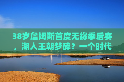 38岁詹姆斯首度无缘季后赛,湖人王朝梦碎?一个时代的落幕与新生,詹姆斯首度无缘季后赛,湖人王朝落幕与新生
