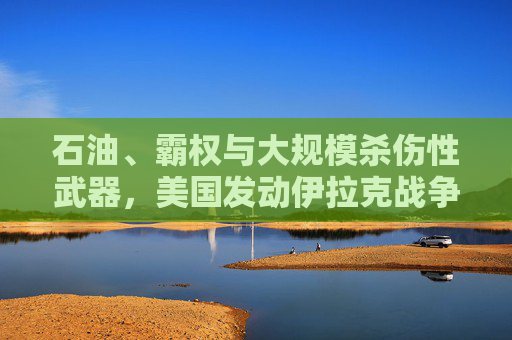 石油、霸权与大规模杀伤性武器,美国发动伊拉克战争的多重动因解析,石油、霸权与大规模杀伤性武器,美国伊拉克战争的多重动因