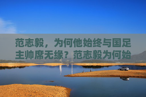 范志毅，为何他始终与国足主帅席无缘？范志毅为何始终无缘国足主帅席？