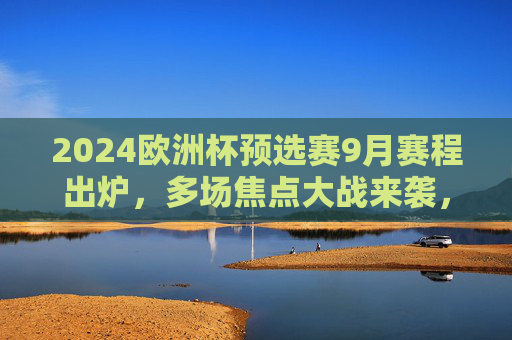 2024欧洲杯预选赛9月赛程出炉，多场焦点大战来袭，32强席位争夺白热化，2024欧洲杯预选赛9月赛程，焦点大战来袭，32强席位争夺白热化