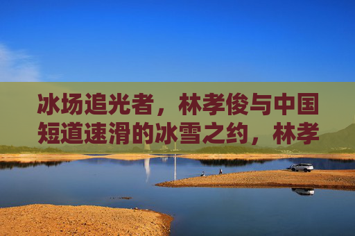 冰场追光者,林孝俊与中国短道速滑的冰雪之约,林孝俊与中国短道速滑,冰场追光者的冰雪之约