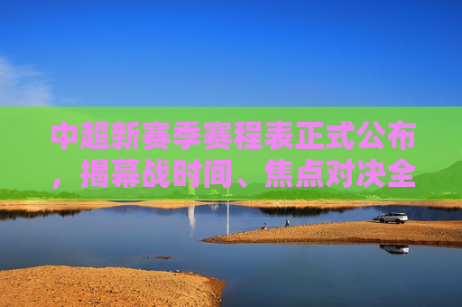 中超新赛季赛程表正式公布，揭幕战时间、焦点对决全解析，中超新赛季赛程表正式公布，揭幕战时间、焦点对决全解析