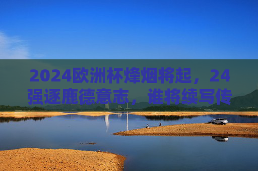 2024欧洲杯烽烟将起，24强逐鹿德意志，谁将续写传奇？2024欧洲杯烽烟再起，24强逐鹿德意志，传奇待续