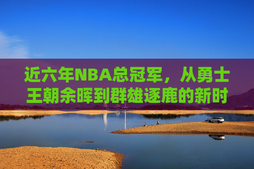 近六年NBA总冠军,从勇士王朝余晖到群雄逐鹿的新时代,近六年NBA总冠军,从勇士余晖到群雄逐鹿新时代