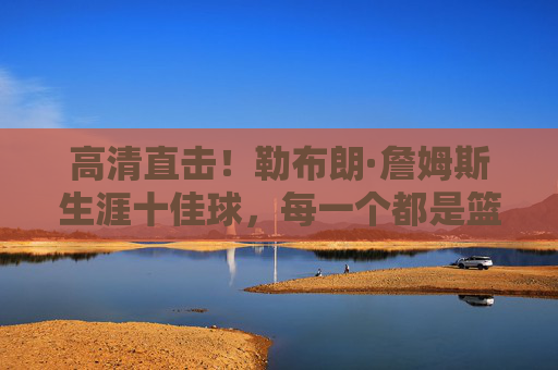 高清直击！勒布朗·詹姆斯生涯十佳球，每一个都是篮球艺术的巅峰瞬间，勒布朗·詹姆斯生涯十佳球，篮球艺术的巅峰瞬间