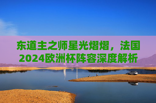 东道主之师星光熠熠,法国2024欧洲杯阵容深度解析,法国2024欧洲杯东道主阵容,星光熠熠深度解析
