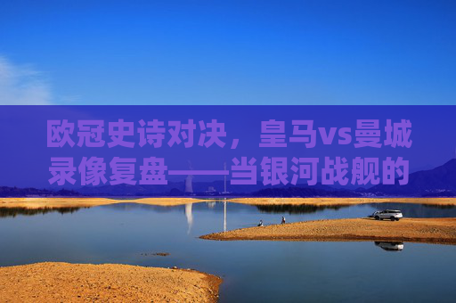 欧冠史诗对决,皇马vs曼城录像复盘——当银河战舰的韧性遇上蓝月军团的精密,欧冠史诗对决复盘,皇马韧性遇上曼城精密——银河战舰与蓝月军团的巅峰碰撞