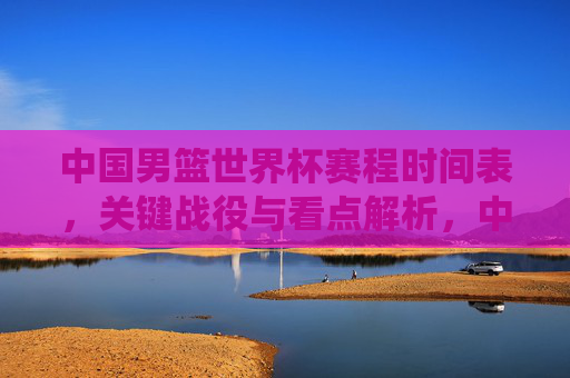 中国男篮世界杯赛程时间表,关键战役与看点解析,中国男篮世界杯赛程时间表,关键战役与看点解析