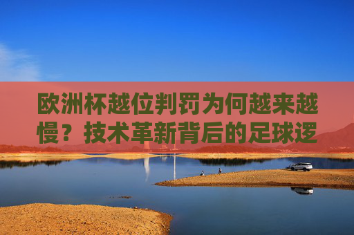 欧洲杯越位判罚为何越来越慢？技术革新背后的足球逻辑，欧洲杯越位判罚变慢，技术革新背后的足球逻辑