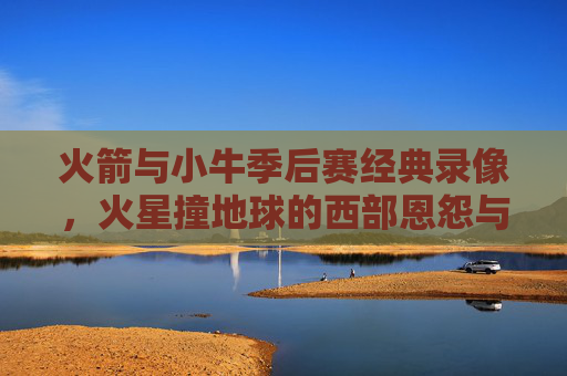 火箭与小牛季后赛经典录像,火星撞地球的西部恩怨与青春记忆,火箭小牛季后赛经典,火星撞地球的西部恩怨与青春记忆