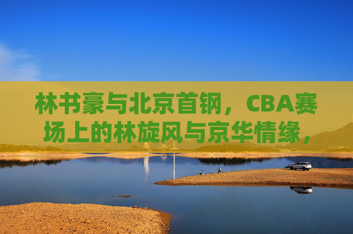 林书豪与北京首钢，CBA赛场上的林旋风与京华情缘，林书豪首钢，林旋风与京华情缘