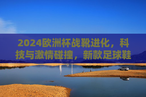 2024欧洲杯战靴进化，科技与激情碰撞，新款足球鞋如何 redefine 绿茵场速度与力量？2024欧洲杯战靴进化，科技与激情碰撞，重定义绿茵速度与力量