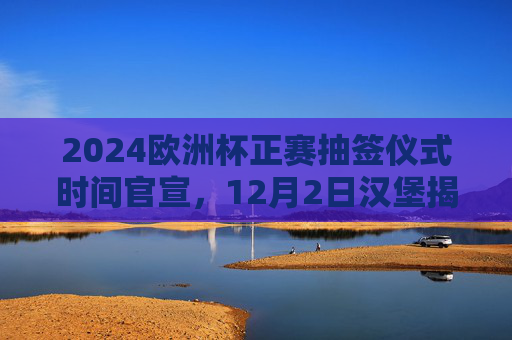 2024欧洲杯正赛抽签仪式时间官宣，12月2日汉堡揭晓，32强分组悬念待解，2024欧洲杯正赛抽签仪式官宣，12月2日汉堡揭晓32强分组