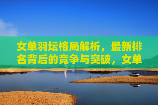 女单羽坛格局解析,最新排名背后的竞争与突破,女单羽坛最新排名解析,竞争与突破