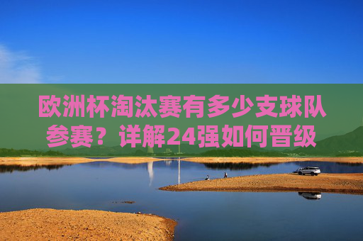 欧洲杯淘汰赛有多少支球队参赛？详解24强如何晋级16强对决，欧洲杯淘汰赛24强晋级16强详解