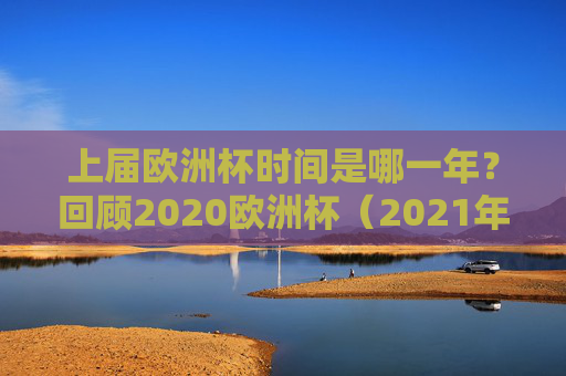 上届欧洲杯时间是哪一年？回顾2020欧洲杯（2021年举办）的精彩历程，2020欧洲杯（2021年举办）精彩历程回顾