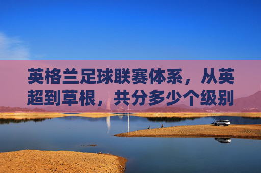 英格兰足球联赛体系,从英超到草根,共分多少个级别?英格兰足球联赛体系共分多少个级别?