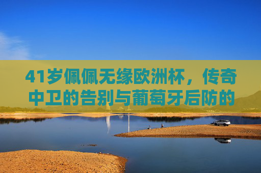 41岁佩佩无缘欧洲杯,传奇中卫的告别与葡萄牙后防的青春转型,佩佩无缘欧洲杯,传奇中卫告别与葡萄牙后防青春转型