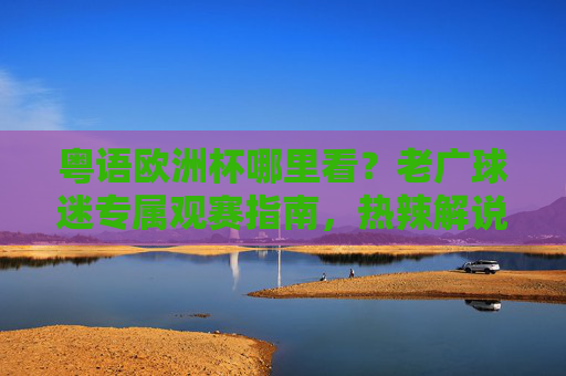 粤语欧洲杯哪里看?老广球迷专属观赛指南,热辣解说陪你睇波!粤语欧洲杯观赛指南,老广专属,热辣解说陪你睇波!