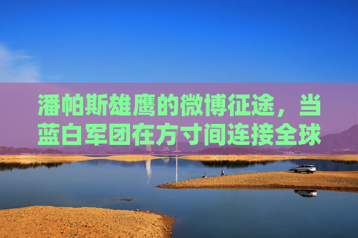 潘帕斯雄鹰的微博征途,当蓝白军团在方寸间连接全球球迷,潘帕斯雄鹰微博征途,蓝白军团方寸间连接全球球迷