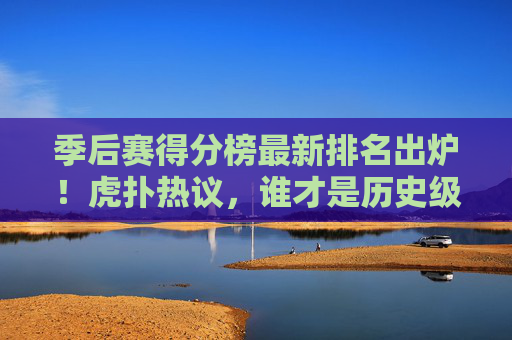 季后赛得分榜最新排名出炉!虎扑热议,谁才是历史级得分王候选?虎扑热议季后赛得分榜最新排名,谁才是历史级得分王候选?