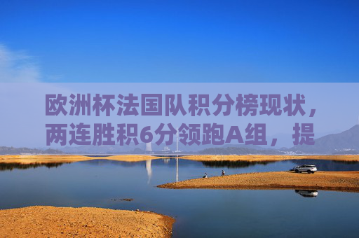 欧洲杯法国队积分榜现状,两连胜积6分领跑A组,提前出线在望,欧洲杯法国队两连胜领跑A组 提前出线在望