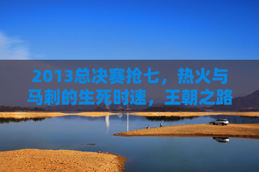 2013总决赛抢七,热火与马刺的生死时速,王朝之路的永恒经典,2013总决赛抢七,生死时速铸就王朝永恒经典