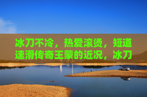 冰刀不冷,热爱滚烫,短道速滑传奇王蒙的近况,冰刀不冷,热爱滚烫,短道速滑传奇王蒙近况