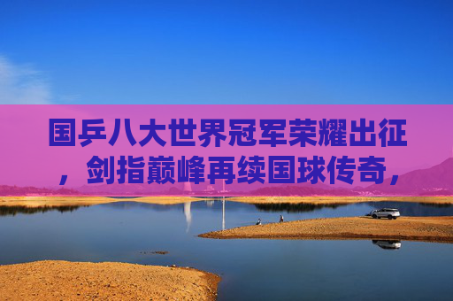 国乒八大世界冠军荣耀出征，剑指巅峰再续国球传奇，国乒八大世界冠军荣耀出征 剑指巅峰再续传奇