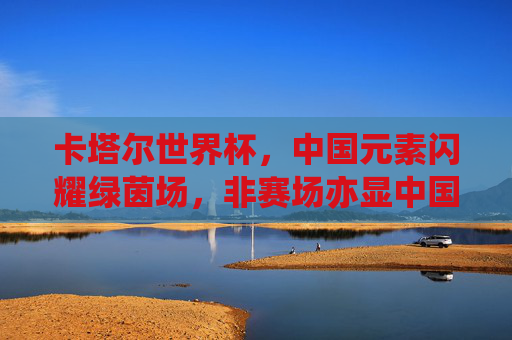 卡塔尔世界杯，中国元素闪耀绿茵场，非赛场亦显中国力量，卡塔尔世界杯非赛场，中国元素闪耀，中国力量尽显
