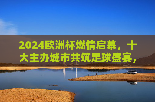 2024欧洲杯燃情启幕,十大主办城市共筑足球盛宴,2024欧洲杯燃情启幕,十大主办城市共筑足球盛宴