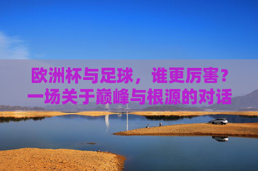 欧洲杯与足球,谁更厉害?一场关于巅峰与根源的对话,欧洲杯与足球,巅峰与根源的对话