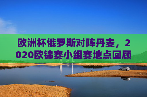 欧洲杯俄罗斯对阵丹麦,2020欧锦赛小组赛地点回顾与赛事亮点,2020欧洲杯俄罗斯对阵丹麦,小组赛地点回顾与赛事亮点