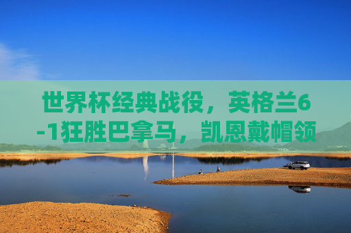 世界杯经典战役，英格兰6-1狂胜巴拿马，凯恩戴帽领衔青春风暴，世界杯经典战役，英格兰6-1狂胜巴拿马，凯恩戴帽领衔青春风暴