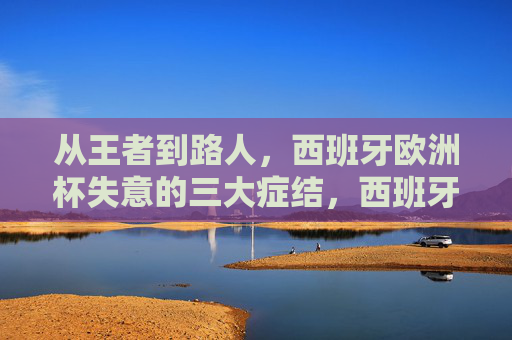 从王者到路人，西班牙欧洲杯失意的三大症结，西班牙欧洲杯从王者到路人，失意的三大症结