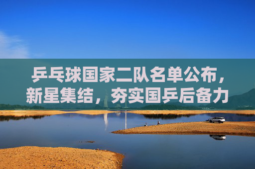 乒乓球国家二队名单公布,新星集结,夯实国乒后备力量,乒乓球国家二队名单公布 新星集结夯实后备力量
