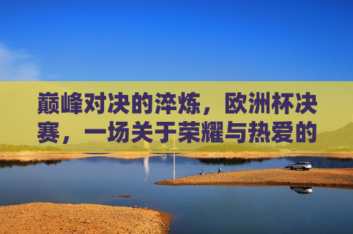 巅峰对决的淬炼，欧洲杯决赛，一场关于荣耀与热爱的终极答卷，欧洲杯决赛，巅峰对决淬炼，荣耀热爱的终极答卷