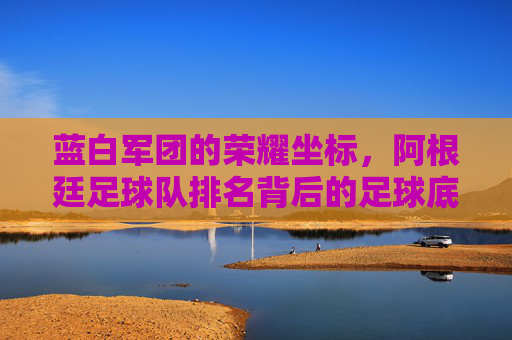 蓝白军团的荣耀坐标,阿根廷足球队排名背后的足球底蕴与时代坚守,蓝白军团的荣耀坐标,足球底蕴与时代坚守