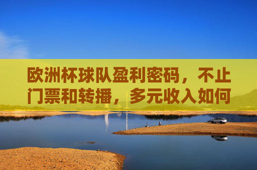 欧洲杯球队盈利密码,不止门票和转播,多元收入如何支撑豪门梦想?欧洲杯豪门盈利密码,多元收入如何支撑梦想?