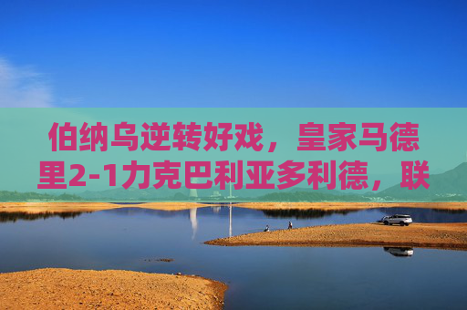 伯纳乌逆转好戏，皇家马德里2-1力克巴利亚多利德，联赛豪取四连胜，伯纳乌逆转好戏，皇马2-1力克巴利亚多利德，联赛豪取四连胜
