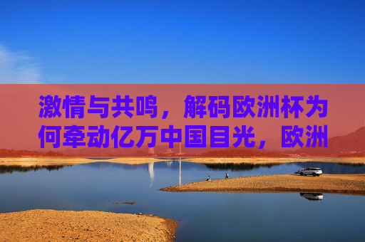 激情与共鸣，解码欧洲杯为何牵动亿万中国目光，欧洲杯，激情共鸣牵动亿万中国目光