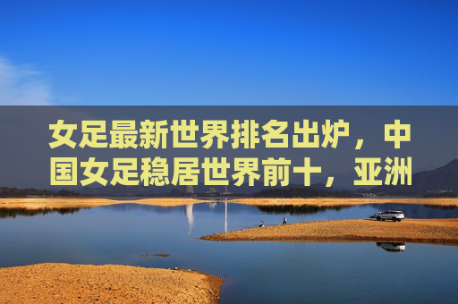 女足最新世界排名出炉，中国女足稳居世界前十，亚洲竞争力持续提升，女足最新世界排名出炉，中国稳居前十，亚洲竞争力持续提升