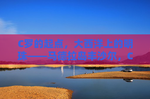 C罗的起点,大西洋上的明珠——马德拉岛丰沙尔,C罗的起点,大西洋明珠丰沙尔