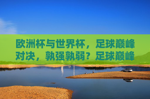 欧洲杯与世界杯,足球巅峰对决,孰强孰弱?足球巅峰对决,欧洲杯与世界杯孰强孰弱