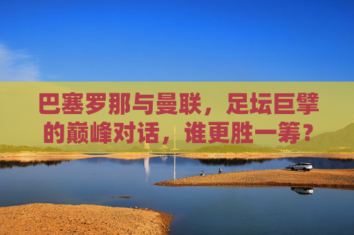巴塞罗那与曼联，足坛巨擘的巅峰对话，谁更胜一筹？足坛巨擘巅峰对决，巴塞罗那与曼联，谁更胜一筹？