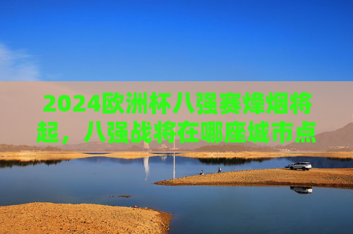 2024欧洲杯八强赛烽烟将起,八强战将在哪座城市点燃战火?2024欧洲杯八强赛烽烟将起,八强战花落何城?