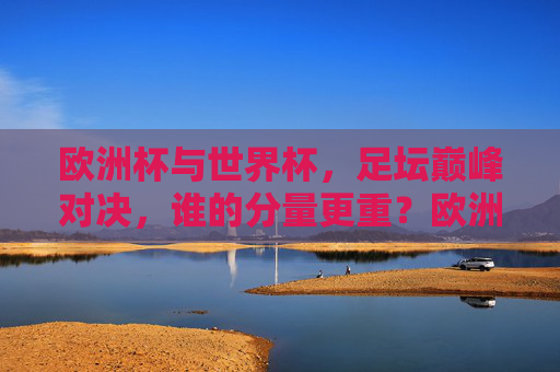 欧洲杯与世界杯,足坛巅峰对决,谁的分量更重?欧洲杯与世界杯,足坛巅峰对决,谁的分量更重?
