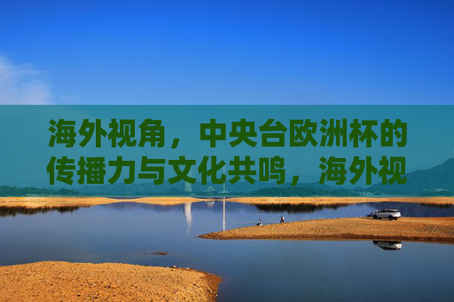 海外视角,中央台欧洲杯的传播力与文化共鸣,海外视角,中央台欧洲杯的传播力与文化共鸣