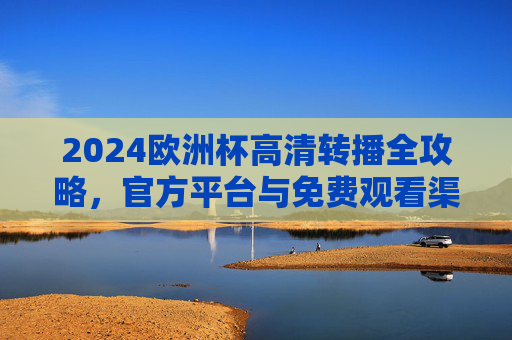 2024欧洲杯高清转播全攻略，官方平台与免费观看渠道汇总，2024欧洲杯高清转播全攻略，官方平台与免费观看渠道汇总